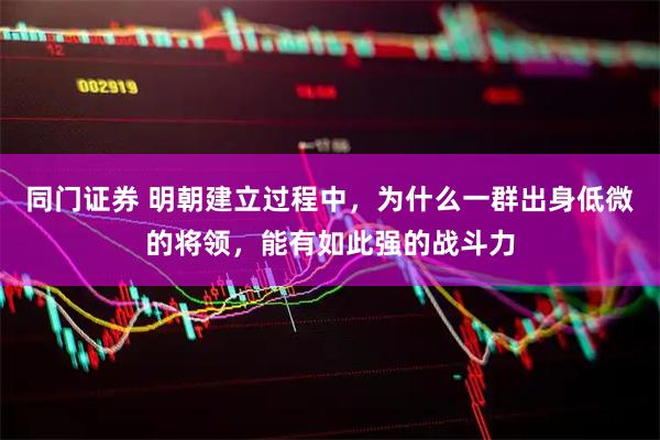 同门证券 明朝建立过程中，为什么一群出身低微的将领，能有如此强的战斗力