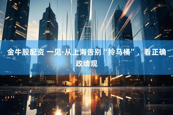 金牛股配资 一见·从上海告别“拎马桶”，看正确政绩观