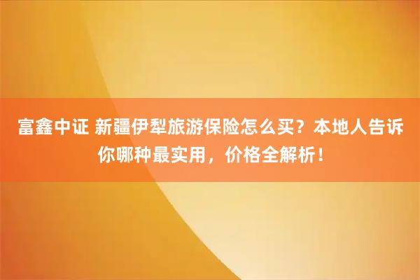 富鑫中证 新疆伊犁旅游保险怎么买？本地人告诉你哪种最实用，价格全解析！